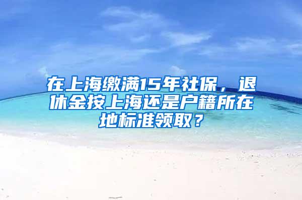 在上海缴满15年社保，退休金按上海还是户籍所在地标准领取？