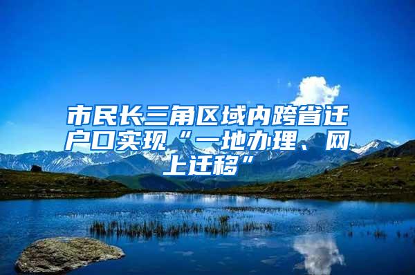 市民长三角区域内跨省迁户口实现“一地办理、网上迁移”