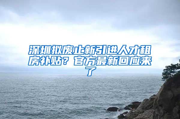 深圳拟废止新引进人才租房补贴？官方最新回应来了