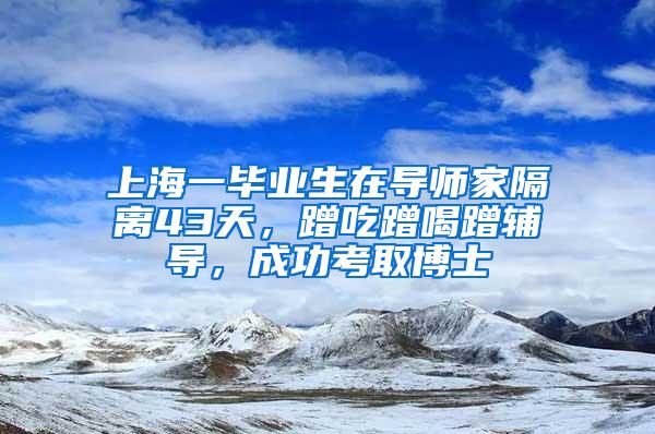 上海一毕业生在导师家隔离43天，蹭吃蹭喝蹭辅导，成功考取博士