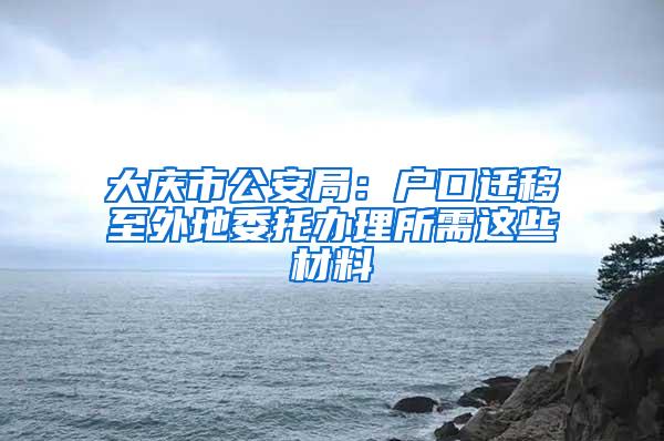 大庆市公安局：户口迁移至外地委托办理所需这些材料