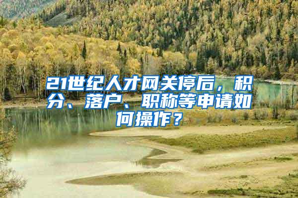 21世纪人才网关停后，积分、落户、职称等申请如何操作？