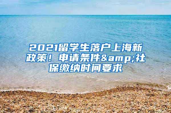 2021留学生落户上海新政策！申请条件&社保缴纳时间要求