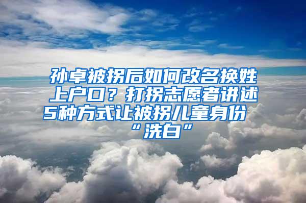 孙卓被拐后如何改名换姓上户口？打拐志愿者讲述5种方式让被拐儿童身份“洗白”