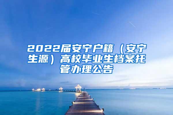 2022届安宁户籍（安宁生源）高校毕业生档案托管办理公告