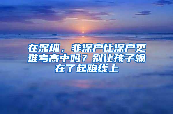 在深圳，非深户比深户更难考高中吗？别让孩子输在了起跑线上