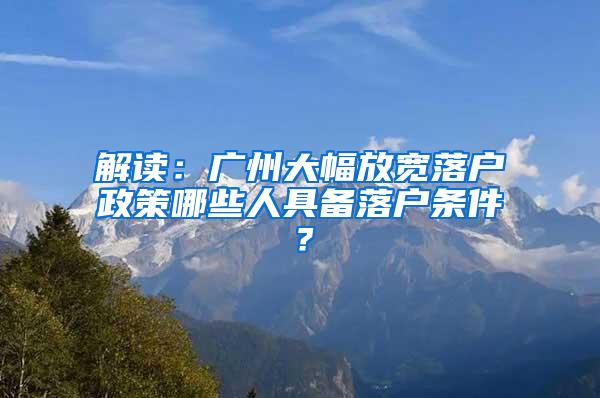 解读：广州大幅放宽落户政策哪些人具备落户条件？