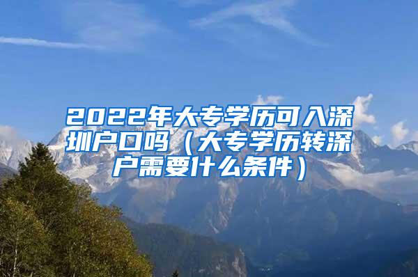 2022年大专学历可入深圳户口吗（大专学历转深户需要什么条件）