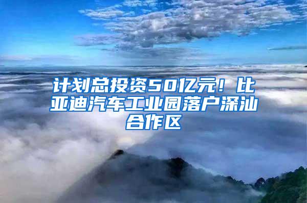 计划总投资50亿元！比亚迪汽车工业园落户深汕合作区