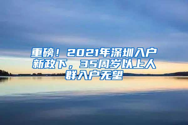 重磅！2021年深圳入户新政下，35周岁以上人群入户无望