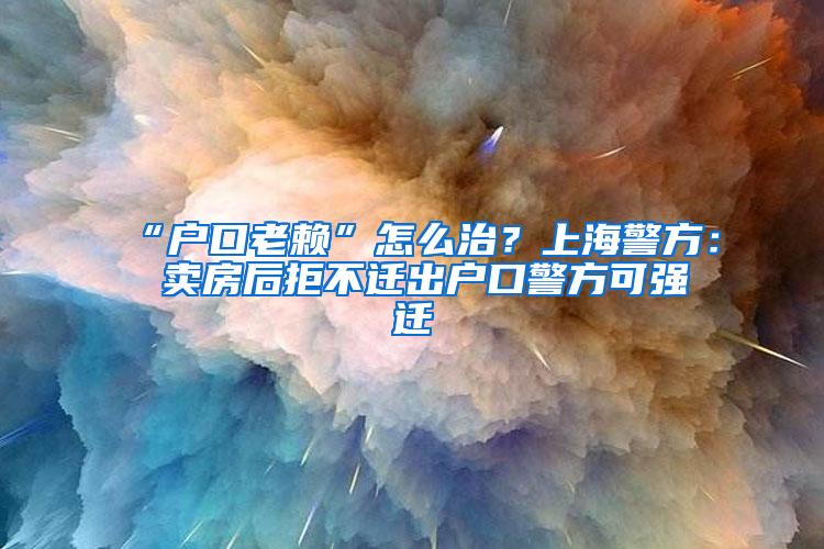 “户口老赖”怎么治？上海警方： 卖房后拒不迁出户口警方可强迁