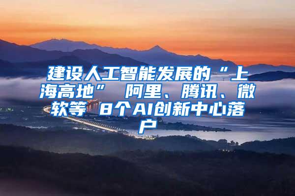 建设人工智能发展的“上海高地” 阿里、腾讯、微软等 8个AI创新中心落户