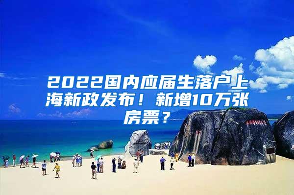 2022国内应届生落户上海新政发布！新增10万张房票？