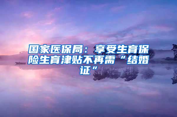 国家医保局：享受生育保险生育津贴不再需“结婚证”