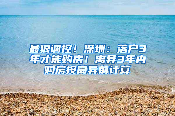 最狠调控！深圳：落户3年才能购房！离异3年内购房按离异前计算