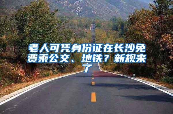 老人可凭身份证在长沙免费乘公交、地铁？新规来了