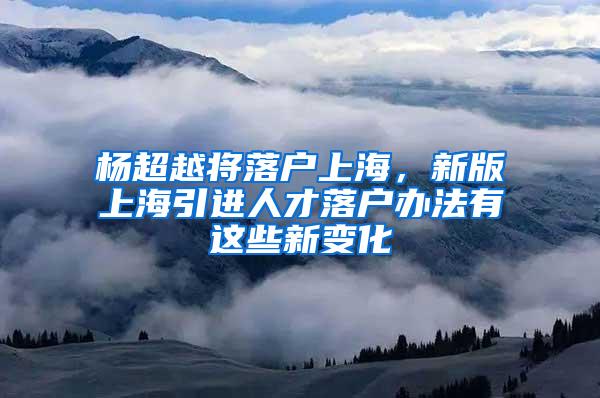 杨超越将落户上海，新版上海引进人才落户办法有这些新变化