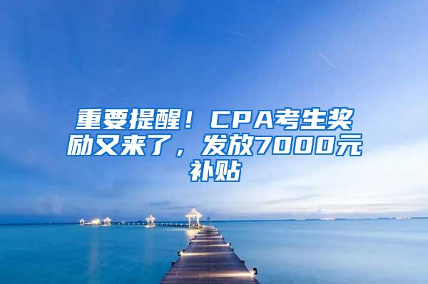 重要提醒！CPA考生奖励又来了，发放7000元补贴