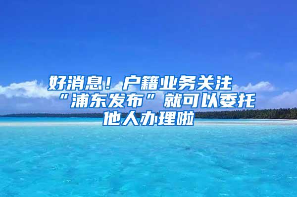 好消息！户籍业务关注“浦东发布”就可以委托他人办理啦