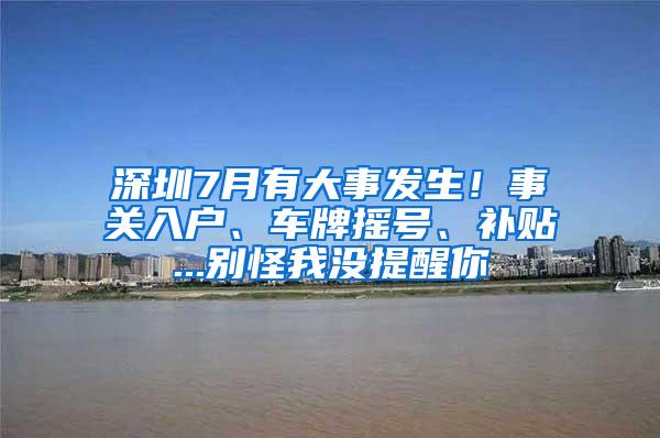 深圳7月有大事发生！事关入户、车牌摇号、补贴...别怪我没提醒你