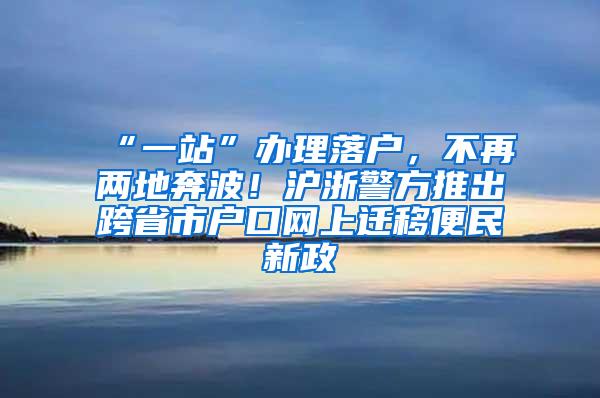 “一站”办理落户，不再两地奔波！沪浙警方推出跨省市户口网上迁移便民新政