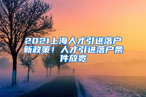 2021上海人才引进落户新政策！人才引进落户条件放宽