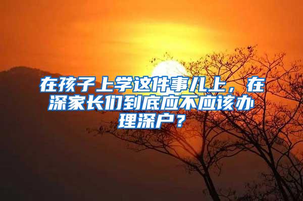 在孩子上学这件事儿上，在深家长们到底应不应该办理深户？