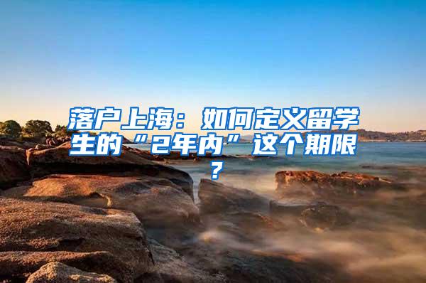 落户上海：如何定义留学生的“2年内”这个期限？