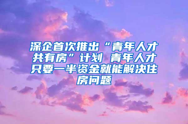 深企首次推出“青年人才共有房”计划 青年人才只要一半资金就能解决住房问题