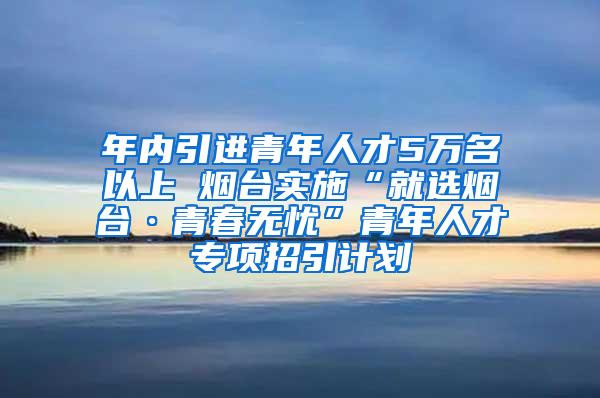 年内引进青年人才5万名以上 烟台实施“就选烟台·青春无忧”青年人才专项招引计划