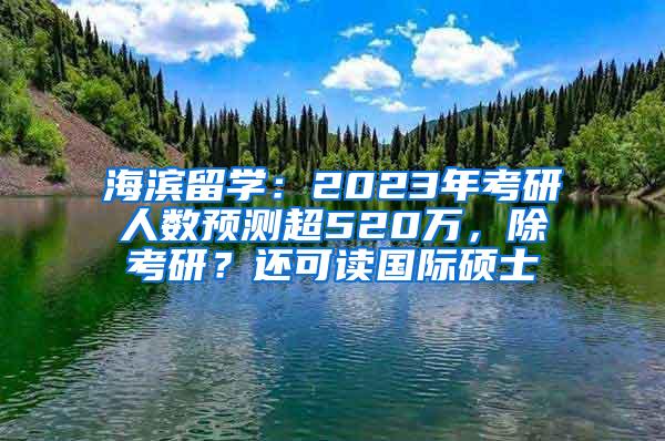 海滨留学：2023年考研人数预测超520万，除考研？还可读国际硕士