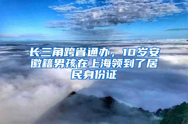 长三角跨省通办，10岁安徽籍男孩在上海领到了居民身份证