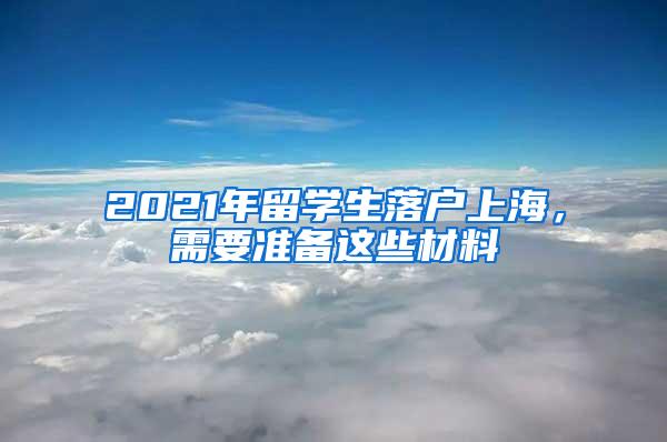 2021年留学生落户上海，需要准备这些材料