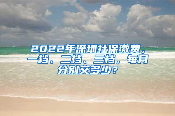 2022年深圳社保缴费，一档、二档、三档，每月分别交多少？