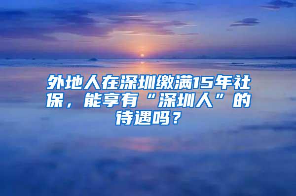 外地人在深圳缴满15年社保，能享有“深圳人”的待遇吗？