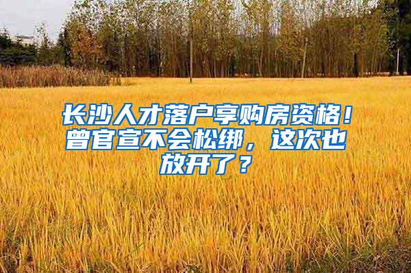 长沙人才落户享购房资格！曾官宣不会松绑，这次也放开了？