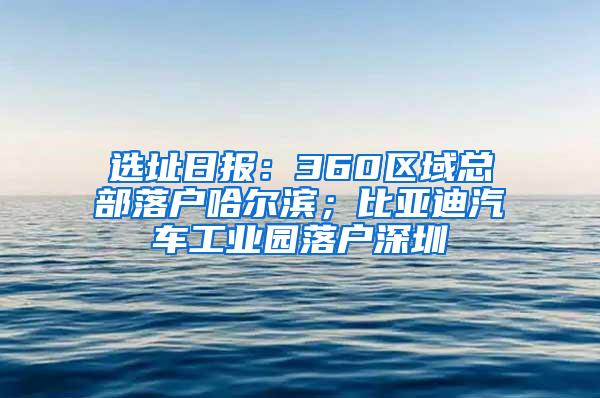 选址日报：360区域总部落户哈尔滨；比亚迪汽车工业园落户深圳