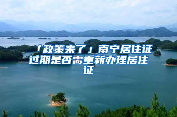 「政策来了」南宁居住证过期是否需重新办理居住证