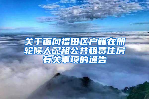 关于面向福田区户籍在册轮候人配租公共租赁住房有关事项的通告