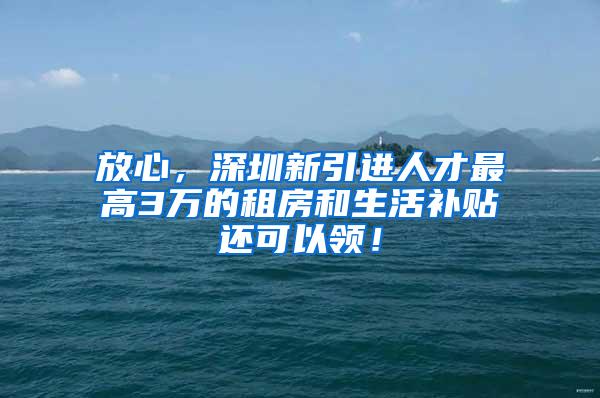 放心，深圳新引进人才最高3万的租房和生活补贴还可以领！