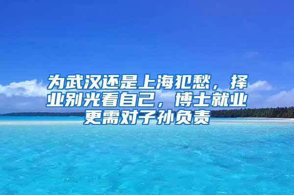 为武汉还是上海犯愁，择业别光看自己，博士就业更需对子孙负责