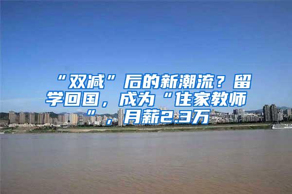 “双减”后的新潮流？留学回国，成为“住家教师”，月薪2.3万