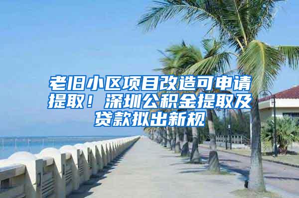 老旧小区项目改造可申请提取！深圳公积金提取及贷款拟出新规