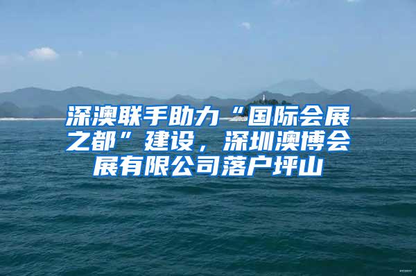 深澳联手助力“国际会展之都”建设，深圳澳博会展有限公司落户坪山