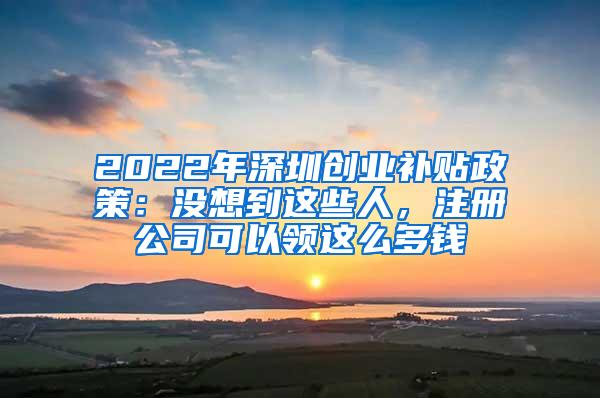 2022年深圳创业补贴政策：没想到这些人，注册公司可以领这么多钱