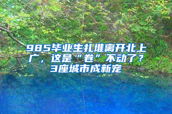 985毕业生扎堆离开北上广，这是“卷”不动了？3座城市成新宠