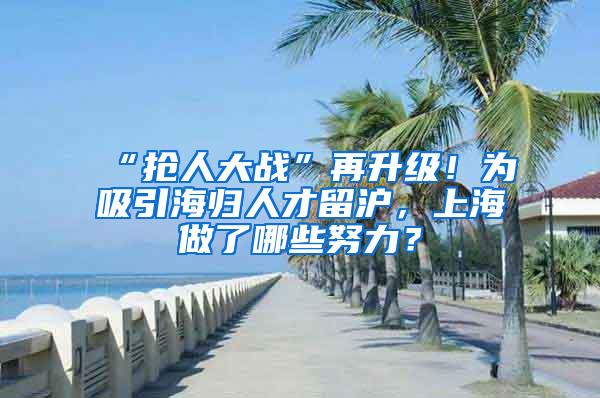 “抢人大战”再升级！为吸引海归人才留沪，上海做了哪些努力？