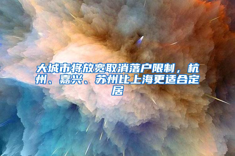 大城市将放宽取消落户限制，杭州、嘉兴、苏州比上海更适合定居