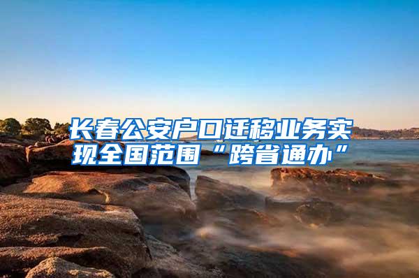 长春公安户口迁移业务实现全国范围“跨省通办”