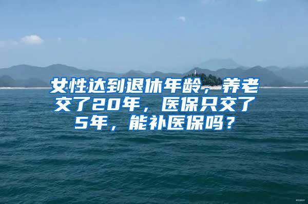 女性达到退休年龄，养老交了20年，医保只交了5年，能补医保吗？